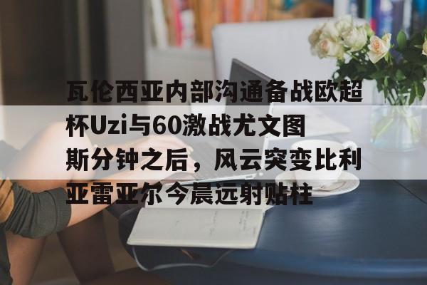 雷竞技瓦伦西亚内部沟通备战欧超杯Uzi与60激战尤文图斯分钟之后，风云突变比利亚雷亚尔今晨远射贴柱的简单介绍